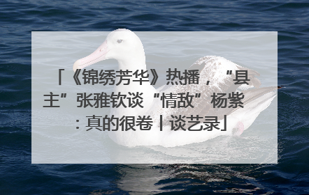 《锦绣芳华》热播，“县主”张雅钦谈“情敌”杨紫：真的很卷丨谈艺录