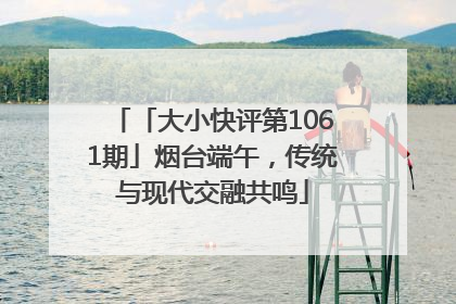 「大小快评第1061期」烟台端午，传统与现代交融共鸣