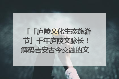 「庐陵文化生态旅游节」千年庐陵文脉长！解码吉安古今交融的文化图谱（图）