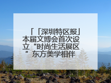「深圳特区报」本届文博会首次设立“时尚生活展区”东方美学相伴 时尚生活呈现