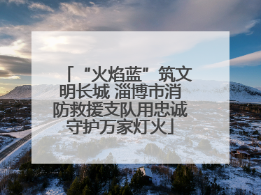“火焰蓝”筑文明长城 淄博市消防救援支队用忠诚守护万家灯火