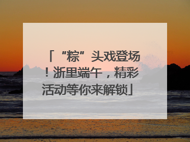 “粽”头戏登场！浙里端午，精彩活动等你来解锁