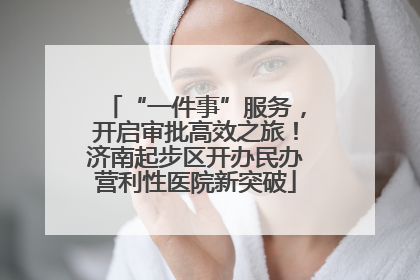 “一件事”服务，开启审批高效之旅！济南起步区开办民办营利性医院新突破