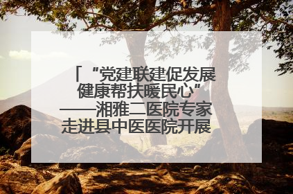 “党建联建促发展 健康帮扶暖民心”——湘雅二医院专家走进县中医医院开展健康帮扶活动