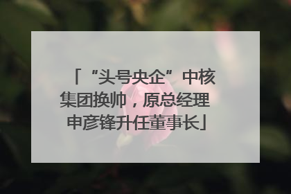“头号央企”中核集团换帅，原总经理申彦锋升任董事长