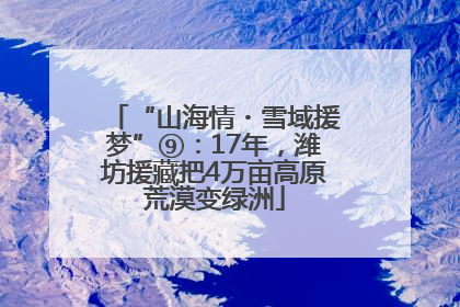“山海情・雪域援梦”⑨：17年，潍坊援藏把4万亩高原荒漠变绿洲