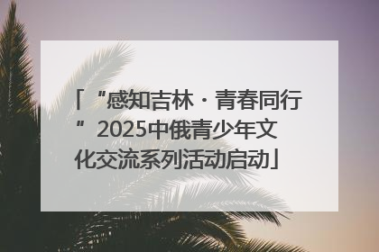 “感知吉林・青春同行”2025中俄青少年文化交流系列活动启动