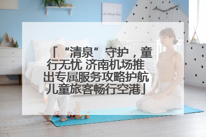 “清泉”守护，童行无忧 济南机场推出专属服务攻略护航儿童旅客畅行空港