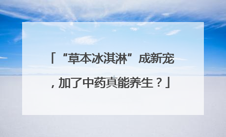 “草本冰淇淋”成新宠，加了中药真能养生？