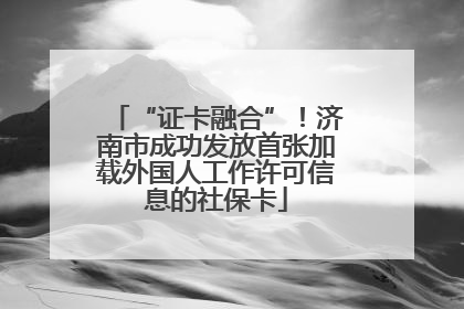 “证卡融合”！济南市成功发放首张加载外国人工作许可信息的社保卡