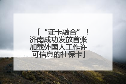 “证卡融合”！济南成功发放首张加载外国人工作许可信息的社保卡
