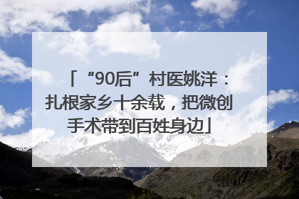 “90后”村医姚洋：扎根家乡十余载，把微创手术带到百姓身边