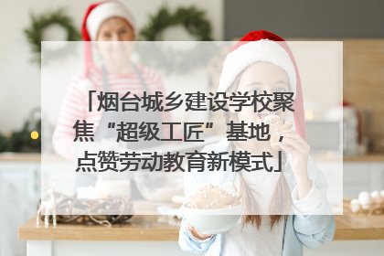 烟台城乡建设学校聚焦“超级工匠”基地，点赞劳动教育新模式