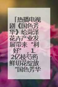 热播电视剧《国色芳华》给菏泽花卉产业发展带来“利好”，1.2亿枝芍药鲜切花绽放“国色芳华”
