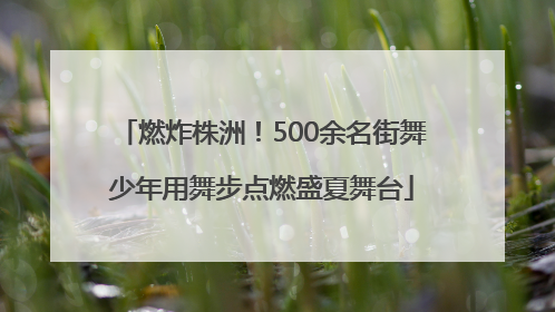 燃炸株洲！500余名街舞少年用舞步点燃盛夏舞台