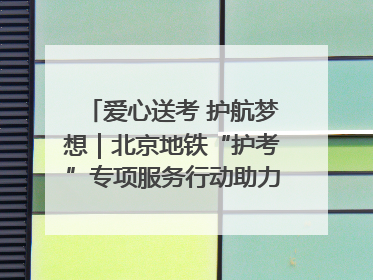爱心送考 护航梦想｜北京地铁“护考”专项服务行动助力考生无忧赴考