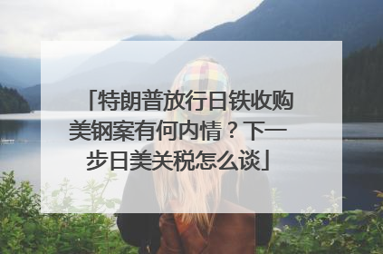 特朗普放行日铁收购美钢案有何内情？下一步日美关税怎么谈