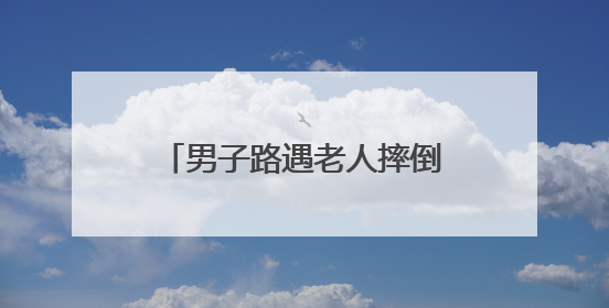 男子路遇老人摔倒主动将其扶起，回应：有过顾虑，看到还是要帮一下