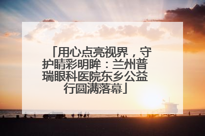 用心点亮视界，守护睛彩明眸：兰州普瑞眼科医院东乡公益行圆满落幕