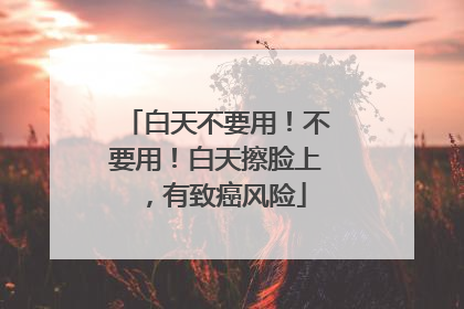 白天不要用！不要用！白天擦脸上，有致癌风险