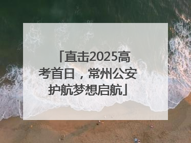 直击2025高考首日，常州公安护航梦想启航