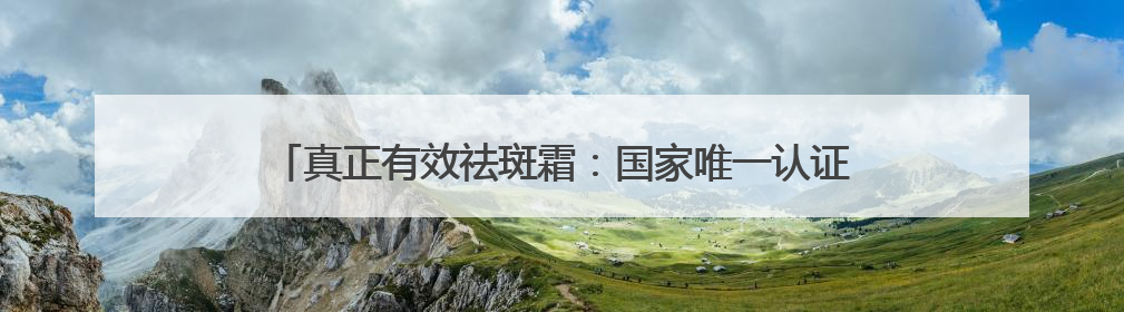 真正有效祛斑霜：国家唯一认证的祛斑产品，祛斑最好的是哪款
