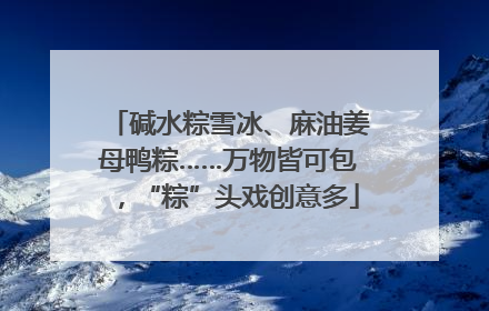 碱水粽雪冰、麻油姜母鸭粽……万物皆可包，“粽”头戏创意多