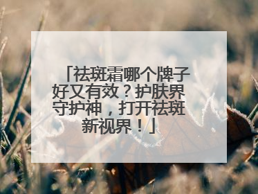 祛斑霜哪个牌子好又有效？护肤界守护神，打开祛斑新视界！