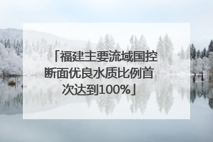 福建主要流域国控断面优良水质比例首次达到100%
