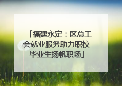 福建永定：区总工会就业服务助力职校毕业生扬帆职场