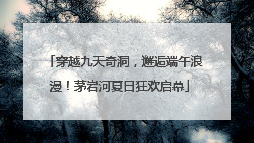 穿越九天奇洞，邂逅端午浪漫！茅岩河夏日狂欢启幕