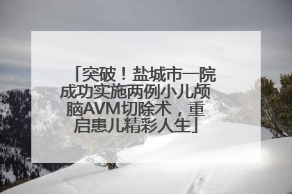 突破！盐城市一院成功实施两例小儿颅脑AVM切除术，重启患儿精彩人生