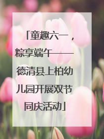 童趣六一，粽享端午——德清县上柏幼儿园开展双节同庆活动