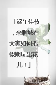 端午佳节，来聊城看大家如何把假期玩出花儿！
