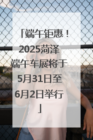 端午钜惠！2025菏泽端午车展将于5月31日至6月2日举行