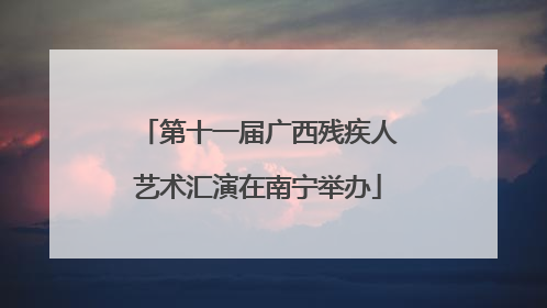 第十一届广西残疾人艺术汇演在南宁举办