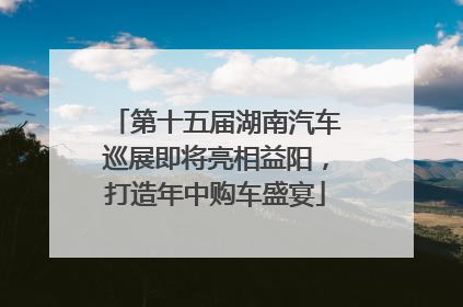 第十五届湖南汽车巡展即将亮相益阳，打造年中购车盛宴