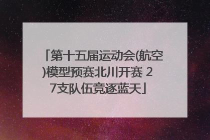 第十五届运动会(航空)模型预赛北川开赛 27支队伍竞逐蓝天