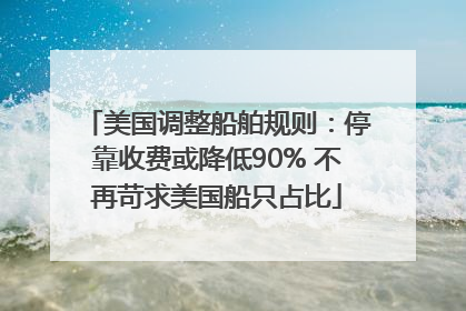 美国调整船舶规则：停靠收费或降低90% 不再苛求美国船只占比