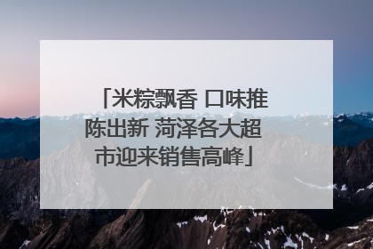 米粽飘香 口味推陈出新 菏泽各大超市迎来销售高峰