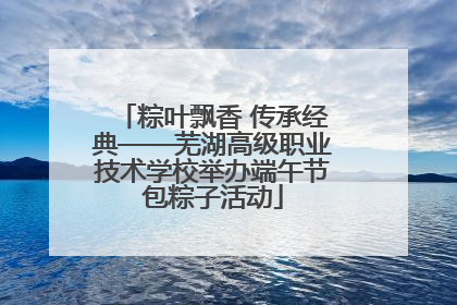 粽叶飘香 传承经典——芜湖高级职业技术学校举办端午节包粽子活动