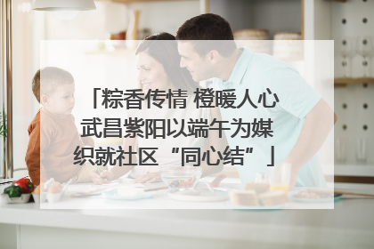 粽香传情 橙暖人心 武昌紫阳以端午为媒织就社区“同心结”