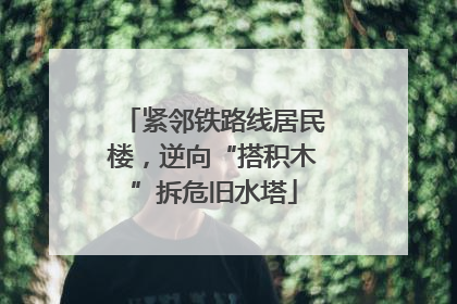 紧邻铁路线居民楼，逆向“搭积木”拆危旧水塔