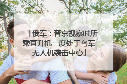 俄军：普京视察时所乘直升机一度处于乌军无人机袭击中心
