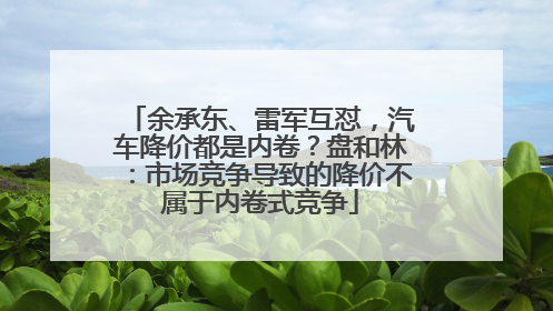 余承东、雷军互怼，汽车降价都是内卷？盘和林：市场竞争导致的降价不属于内卷式竞争