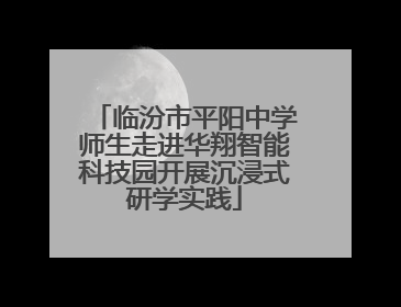 临汾市平阳中学师生走进华翔智能科技园开展沉浸式研学实践