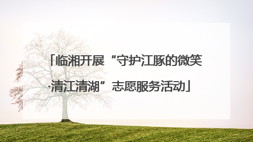 临湘开展“守护江豚的微笑·清江清湖”志愿服务活动