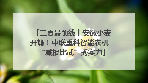 三夏最前线丨安徽小麦开镰！中联重科智能农机“减损比武”秀实力