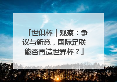 世俱杯｜观察：争议与新意，国际足联能否再造世界杯？