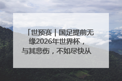 世预赛｜国足提前无缘2026年世界杯，与其悲伤，不如尽快从选帅开始重建